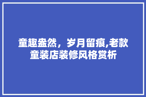 童趣盎然，岁月留痕,老款童装店装修风格赏析 童趣盎然，岁月留痕,老款童装店装修风格赏析 装修知识