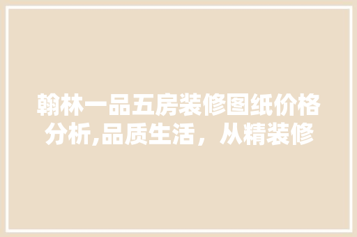 翰林一品五房装修图纸价格分析,品质生活，从精装修开始 翰林一品五房装修图纸价格分析,品质生活，从精装修开始 买房须知