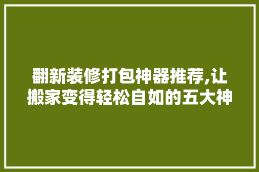 翻新装修打包神器推荐,让搬家变得轻松自如的五大神器 翻新装修打包神器推荐,让搬家变得轻松自如的五大神器 二手房