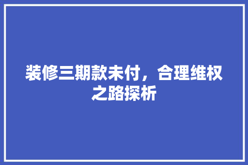 装修三期款未付，合理维权之路探析 装修三期款未付，合理维权之路探析 家居装饰