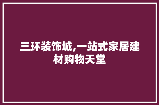 三环装饰城,一站式家居建材购物天堂 三环装饰城,一站式家居建材购物天堂 买房须知