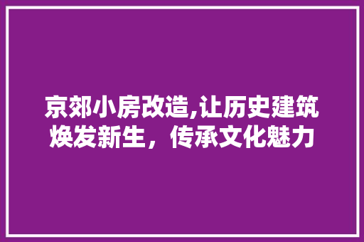 京郊小房改造,让历史建筑焕发新生，传承文化魅力