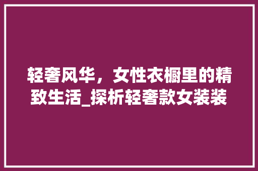 轻奢风华，女性衣橱里的精致生活_探析轻奢款女装装修效果图背后的时尚哲学 轻奢风华，女性衣橱里的精致生活_探析轻奢款女装装修效果图背后的时尚哲学 二手房