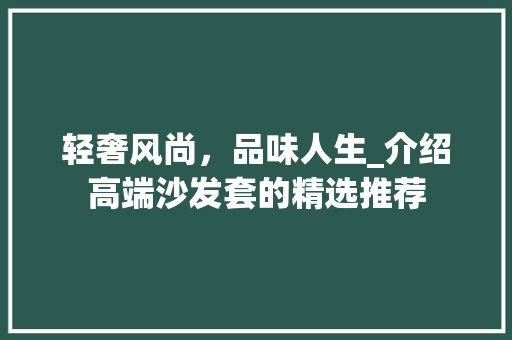 轻奢风尚，品味人生_介绍高端沙发套的精选推荐 轻奢风尚，品味人生_介绍高端沙发套的精选推荐 二手房