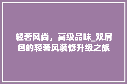 轻奢风尚，高级品味_双肩包的轻奢风装修升级之旅 轻奢风尚，高级品味_双肩包的轻奢风装修升级之旅 家居设计