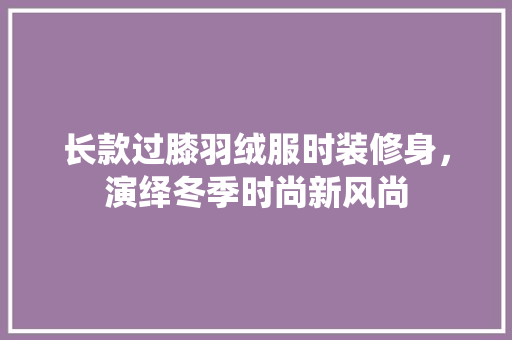 长款过膝羽绒服时装修身，演绎冬季时尚新风尚 长款过膝羽绒服时装修身，演绎冬季时尚新风尚 家居装饰