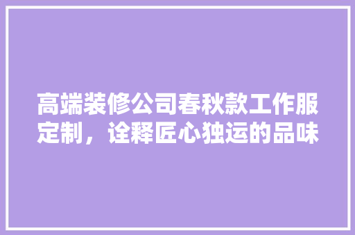 高端装修公司春秋款工作服定制，诠释匠心独运的品味之作 高端装修公司春秋款工作服定制，诠释匠心独运的品味之作 买房须知