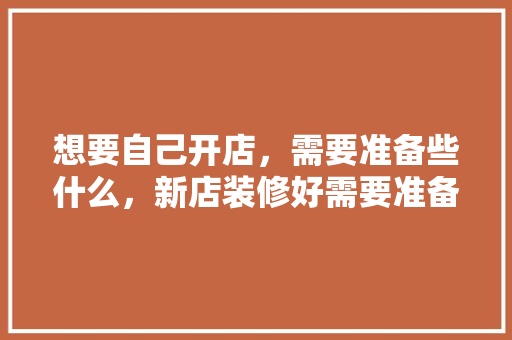 想要自己开店，需要准备些什么，新店装修好需要准备什么东西。 想要自己开店，需要准备些什么，新店装修好需要准备什么东西。 家居装饰