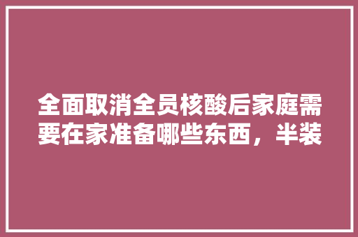 全面取消全员核酸后家庭需要在家准备哪些东西，半装修需要提前准备好什么东西。 全面取消全员核酸后家庭需要在家准备哪些东西，半装修需要提前准备好什么东西。 二手房