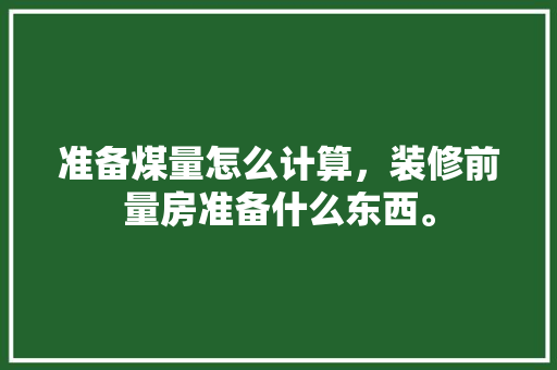 准备煤量怎么计算，装修前量房准备什么东西。 准备煤量怎么计算，装修前量房准备什么东西。 家居装饰