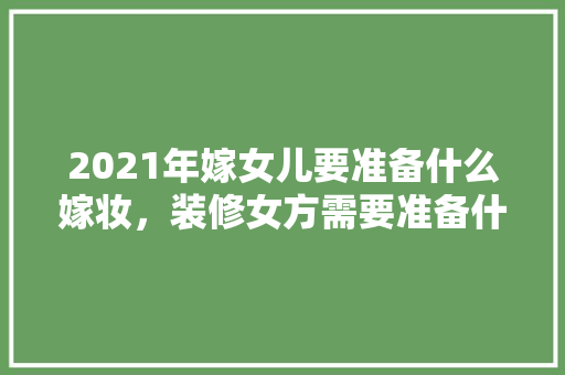 2021年嫁女儿要准备什么嫁妆，装修女方需要准备什么东西。 2021年嫁女儿要准备什么嫁妆，装修女方需要准备什么东西。 二手房