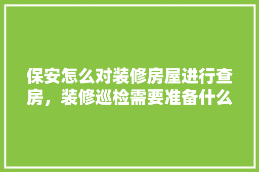 保安怎么对装修房屋进行查房，装修巡检需要准备什么东西。 保安怎么对装修房屋进行查房，装修巡检需要准备什么东西。 买房须知