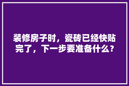 装修房子时，瓷砖已经快贴完了，下一步要准备什么？注意哪些，马上装修需要先准备什么材料。 装修房子时，瓷砖已经快贴完了，下一步要准备什么？注意哪些，马上装修需要先准备什么材料。 买房须知
