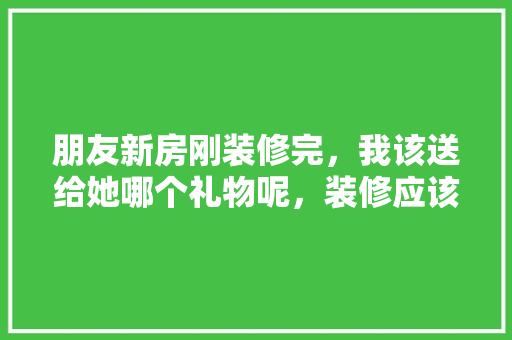 朋友新房刚装修完，我该送给她哪个礼物呢，装修应该给工人准备什么东西。 朋友新房刚装修完，我该送给她哪个礼物呢，装修应该给工人准备什么东西。 家居设计