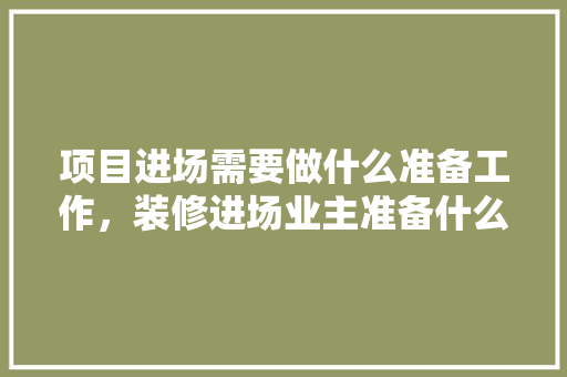 项目进场需要做什么准备工作，装修进场业主准备什么东西。 项目进场需要做什么准备工作，装修进场业主准备什么东西。 买房须知