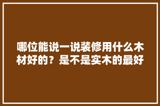 哪位能说一说装修用什么木材好的？是不是实木的最好的，装修前准备的木材是什么材料。 哪位能说一说装修用什么木材好的？是不是实木的最好的，装修前准备的木材是什么材料。 装修知识