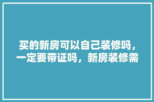 买的新房可以自己装修吗，一定要带证吗，新房装修需要准备什么吗。 买的新房可以自己装修吗，一定要带证吗，新房装修需要准备什么吗。 买房须知
