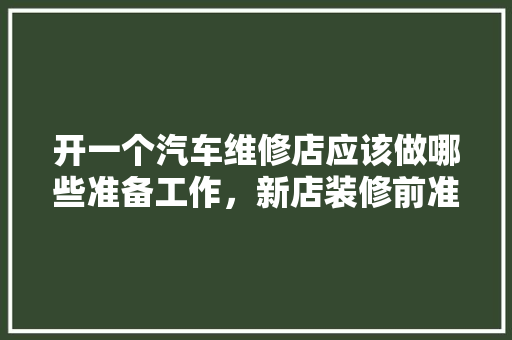 开一个汽车维修店应该做哪些准备工作，新店装修前准备什么工作呢。 开一个汽车维修店应该做哪些准备工作，新店装修前准备什么工作呢。 家居装饰