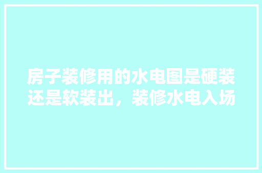 房子装修用的水电图是硬装还是软装出，装修水电入场前准备什么东西。 房子装修用的水电图是硬装还是软装出，装修水电入场前准备什么东西。 二手房