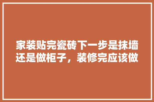 家装贴完瓷砖下一步是抹墙还是做柜子，装修完应该做什么准备工作。 家装贴完瓷砖下一步是抹墙还是做柜子，装修完应该做什么准备工作。 买房须知