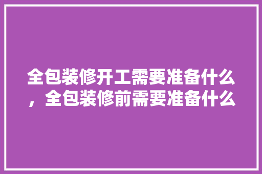 全包装修开工需要准备什么，全包装修前需要准备什么东西。 全包装修开工需要准备什么，全包装修前需要准备什么东西。 装修知识