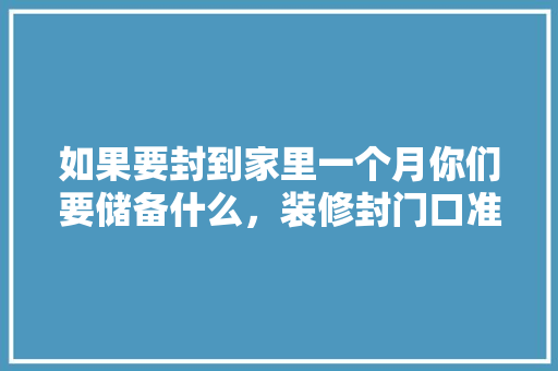 如果要封到家里一个月你们要储备什么，装修封门口准备什么东西好。 如果要封到家里一个月你们要储备什么，装修封门口准备什么东西好。 装修知识