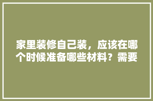 家里装修自己装，应该在哪个时候准备哪些材料？需要几个月时间，装修第一部要准备什么东西。 家里装修自己装，应该在哪个时候准备哪些材料？需要几个月时间，装修第一部要准备什么东西。 家居装饰