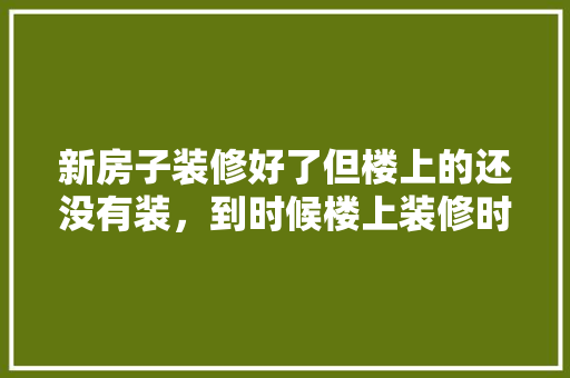 新房子装修好了但楼上的还没有装，到时候楼上装修时候，我该怎么办，楼上装修需要准备什么物品。 新房子装修好了但楼上的还没有装，到时候楼上装修时候，我该怎么办，楼上装修需要准备什么物品。 买房须知