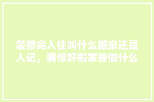 装修完入住叫什么搬家还是入记，装修好搬家要做什么准备工作。 装修完入住叫什么搬家还是入记，装修好搬家要做什么准备工作。 装修知识