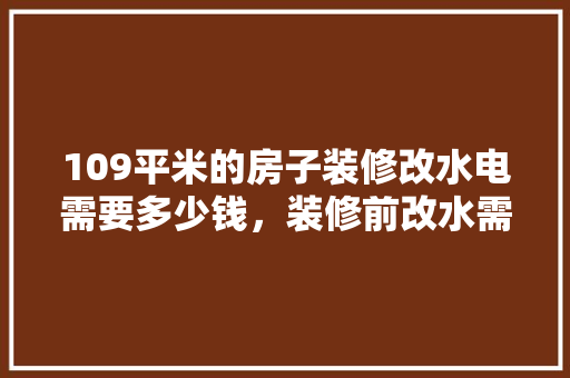 109平米的房子装修改水电需要多少钱，装修前改水需要准备什么材料。 109平米的房子装修改水电需要多少钱，装修前改水需要准备什么材料。 装修知识