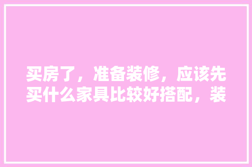 买房了，准备装修，应该先买什么家具比较好搭配，装修房子需要买的家具。 买房了，准备装修，应该先买什么家具比较好搭配，装修房子需要买的家具。 装修知识