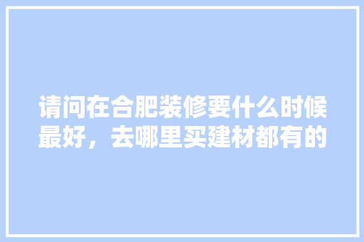 请问在合肥装修要什么时候最好，去哪里买建材都有的便宜，合肥装修前需要准备什么材料呢。 请问在合肥装修要什么时候最好，去哪里买建材都有的便宜，合肥装修前需要准备什么材料呢。 买房须知