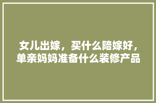 女儿出嫁，买什么陪嫁好，单亲妈妈准备什么装修产品。 女儿出嫁，买什么陪嫁好，单亲妈妈准备什么装修产品。 买房须知