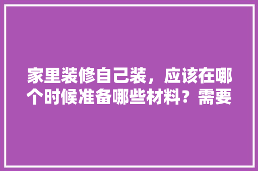 家里装修自己装，应该在哪个时候准备哪些材料？需要几个月时间，房子装修要准备些什么东西。 家里装修自己装，应该在哪个时候准备哪些材料？需要几个月时间，房子装修要准备些什么东西。 家居装饰