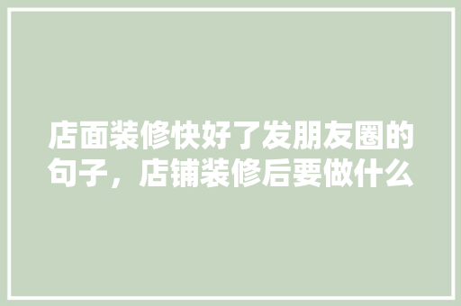 店面装修快好了发朋友圈的句子，店铺装修后要做什么准备工作。 店面装修快好了发朋友圈的句子，店铺装修后要做什么准备工作。 家居装饰