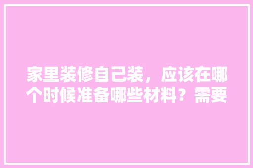 家里装修自己装，应该在哪个时候准备哪些材料？需要几个月时间，房子装修该做什么准备好呢。 家里装修自己装，应该在哪个时候准备哪些材料？需要几个月时间，房子装修该做什么准备好呢。 家居装饰