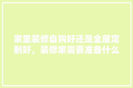 家里装修自购好还是全屋定制好，装修家需要准备什么材料呢。 家里装修自购好还是全屋定制好，装修家需要准备什么材料呢。 买房须知
