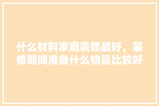什么材料家庭装修最好，装修期间准备什么物品比较好。 什么材料家庭装修最好，装修期间准备什么物品比较好。 家居装饰