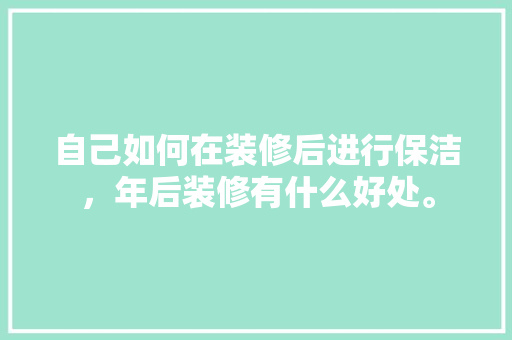 自己如何在装修后进行保洁，年后装修有什么好处。 自己如何在装修后进行保洁，年后装修有什么好处。 家居设计