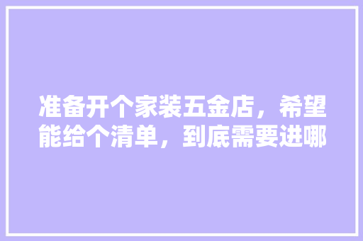 准备开个家装五金店，希望能给个清单，到底需要进哪些货，谢谢各位，装修需要些什么准备材料呢。 准备开个家装五金店，希望能给个清单，到底需要进哪些货，谢谢各位，装修需要些什么准备材料呢。 装修知识
