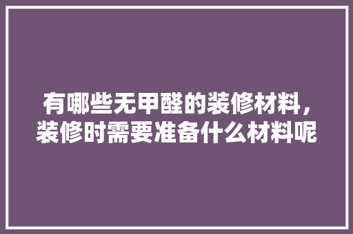 有哪些无甲醛的装修材料，装修时需要准备什么材料呢。 有哪些无甲醛的装修材料，装修时需要准备什么材料呢。 家居装饰