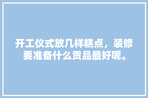 开工仪式放几样糕点，装修要准备什么贡品最好呢。 开工仪式放几样糕点，装修要准备什么贡品最好呢。 买房须知