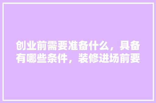 创业前需要准备什么，具备有哪些条件，装修进场前要准备什么吗。 创业前需要准备什么，具备有哪些条件，装修进场前要准备什么吗。 装修知识