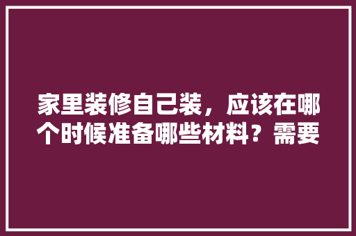 家里装修自己装，应该在哪个时候准备哪些材料？需要几个月时间，新房装修完要准备什么东西。 家里装修自己装，应该在哪个时候准备哪些材料？需要几个月时间，新房装修完要准备什么东西。 装修知识