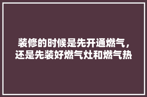 装修的时候是先开通燃气，还是先装好燃气灶和燃气热水器，装修前最先准备什么东西。 装修的时候是先开通燃气，还是先装好燃气灶和燃气热水器，装修前最先准备什么东西。 装修知识