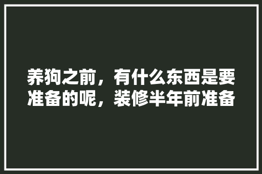 养狗之前，有什么东西是要准备的呢，装修半年前准备什么东西好。 养狗之前，有什么东西是要准备的呢，装修半年前准备什么东西好。 二手房