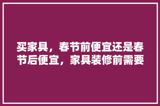 买家具，春节前便宜还是春节后便宜，家具装修前需要准备什么东西。 买家具，春节前便宜还是春节后便宜，家具装修前需要准备什么东西。 家居装饰