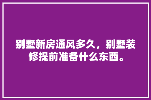 别墅新房通风多久，别墅装修提前准备什么东西。 别墅新房通风多久，别墅装修提前准备什么东西。 装修知识