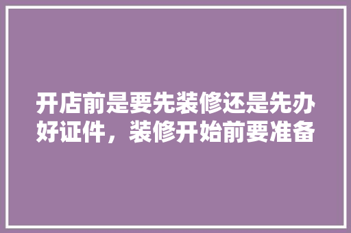 开店前是要先装修还是先办好证件，装修开始前要准备什么证件。 开店前是要先装修还是先办好证件，装修开始前要准备什么证件。 装修知识