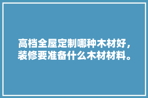 高档全屋定制哪种木材好，装修要准备什么木材材料。 高档全屋定制哪种木材好，装修要准备什么木材材料。 装修知识